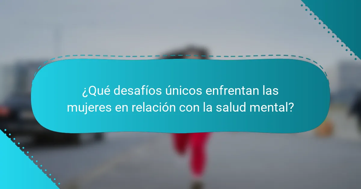 ¿Qué desafíos únicos enfrentan las mujeres en relación con la salud mental?