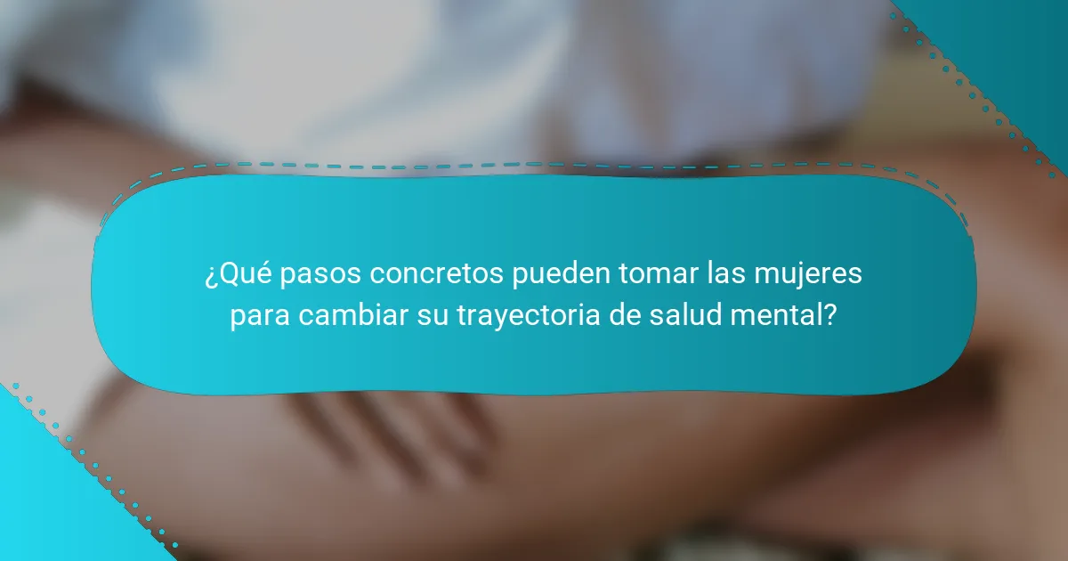 ¿Qué pasos concretos pueden tomar las mujeres para cambiar su trayectoria de salud mental?