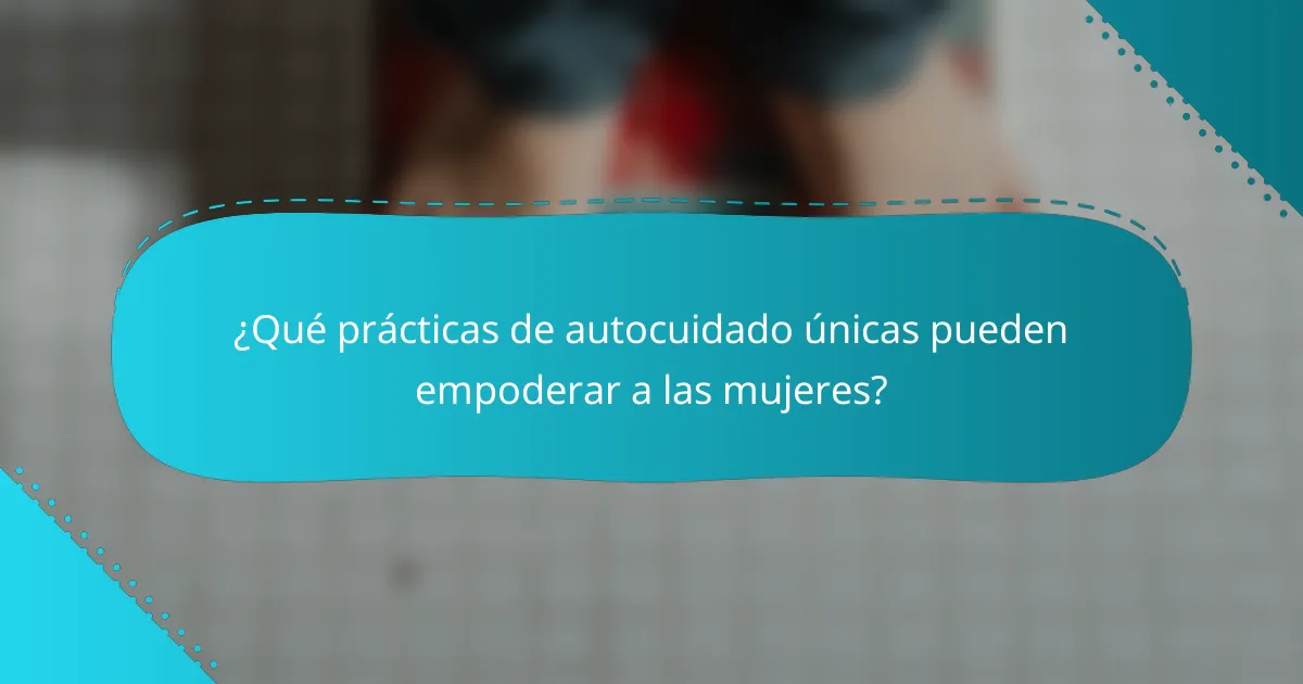 ¿Qué prácticas de autocuidado únicas pueden empoderar a las mujeres?